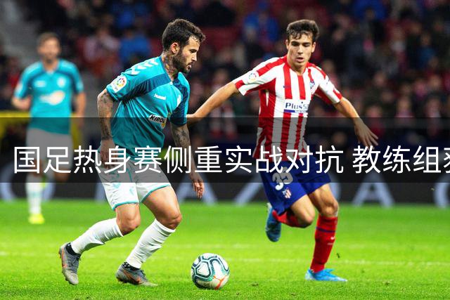 国足热身赛侧重实战对抗 教练组获充裕备战时间