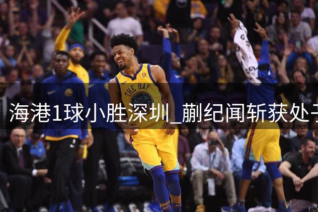 海港1球小胜深圳 蒯纪闻斩获处子球武磊献助攻